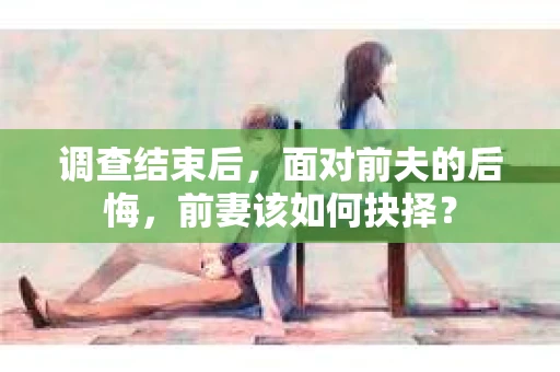 调查结束后，面对前夫的后悔，前妻该如何抉择？