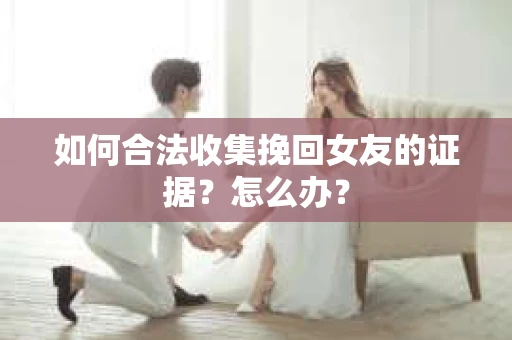 如何合法收集挽回女友的证据？怎么办？