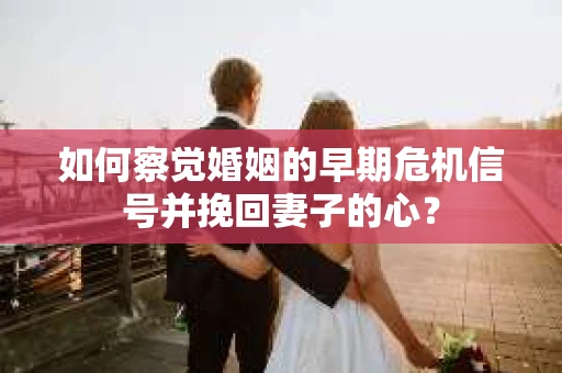 如何察觉婚姻的早期危机信号并挽回妻子的心？