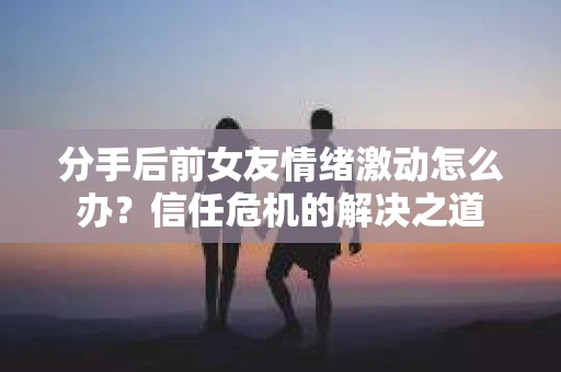 分手后前女友情绪激动怎么办？信任危机的解决之道