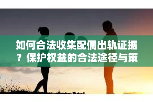 如何合法收集配偶出轨证据？保护权益的合法途径与策略