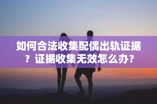 如何合法收集配偶出轨证据？证据收集无效怎么办？