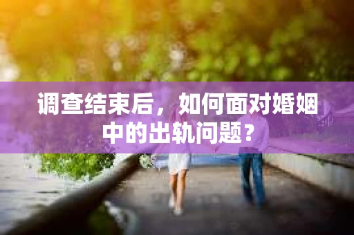 调查结束后，如何面对婚姻中的出轨问题？