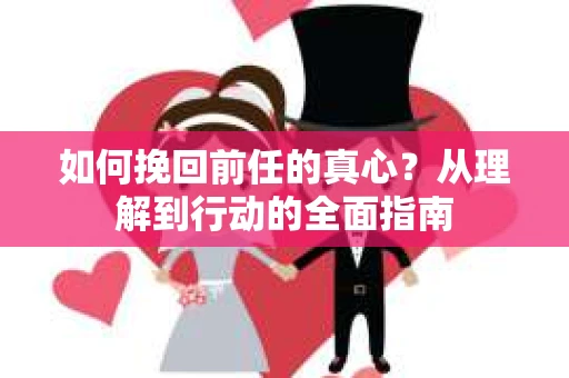 如何挽回前任的真心?从理解到行动的全面指南 如何挽回前任的真心?从理解到行动的全面指南