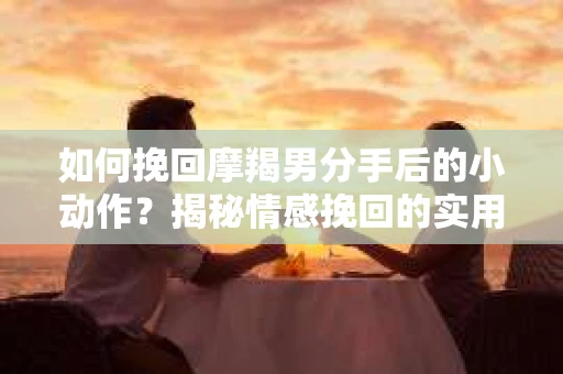 如何挽回摩羯男分手后的小动作？揭秘情感挽回的实用策略