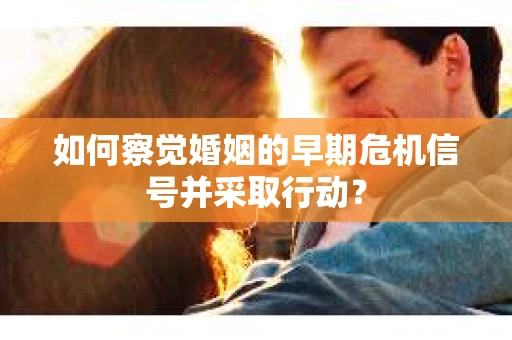 如何察觉婚姻的早期危机信号并采取行动？