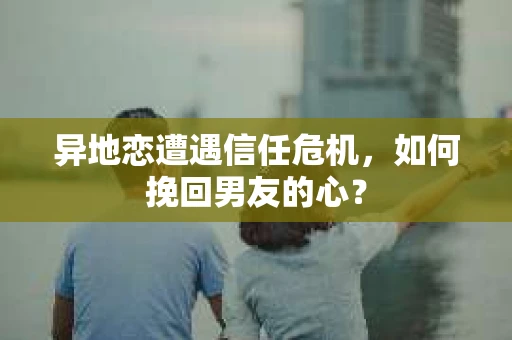 异地恋遭遇信任危机，如何挽回男友的心？