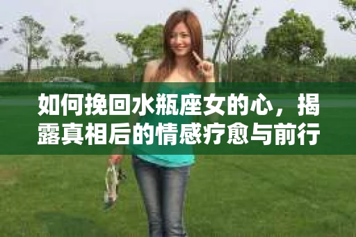 如何挽回水瓶座女的心，揭露真相后的情感疗愈与前行计划