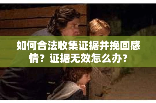 如何合法收集证据并挽回感情？证据无效怎么办？