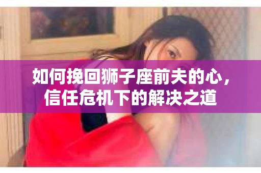 如何挽回狮子座前夫的心，信任危机下的解决之道