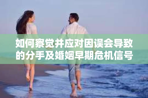 如何察觉并应对因误会导致的分手及婚姻早期危机信号？