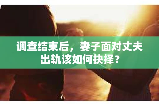 调查结束后，妻子面对丈夫出轨该如何抉择？