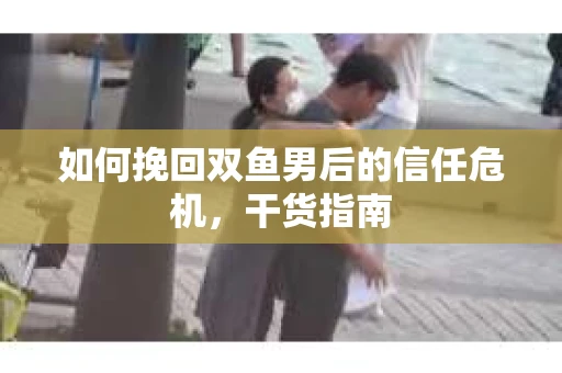 如何挽回双鱼男后的信任危机，干货指南
