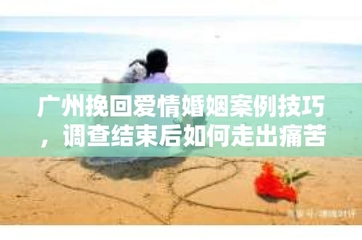 广州挽回爱情婚姻案例技巧，调查结束后如何走出痛苦并做出明智决策？