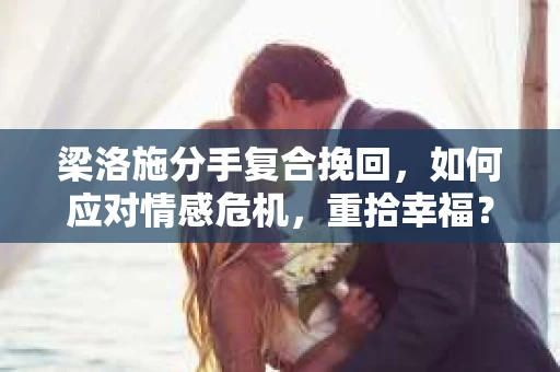 梁洛施分手复合挽回，如何应对情感危机，重拾幸福？