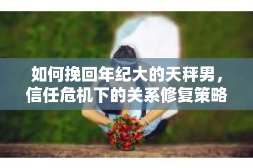 如何挽回年纪大的天秤男，信任危机下的关系修复策略
