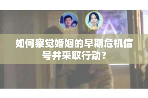 如何察觉婚姻的早期危机信号并采取行动？