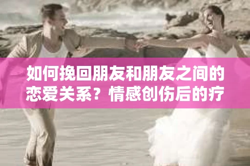如何挽回朋友和朋友之间的恋爱关系？情感创伤后的疗愈与决策之路