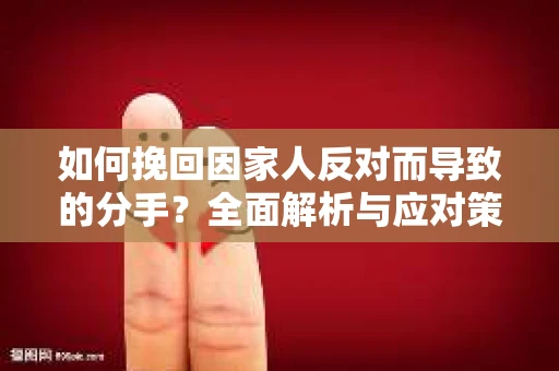 如何挽回因家人反对而导致的分手？全面解析与应对策略