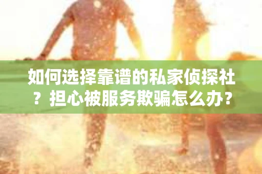 如何选择靠谱的私家侦探社？担心被服务欺骗怎么办？