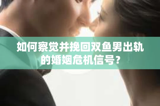 如何察觉并挽回双鱼男出轨的婚姻危机信号？