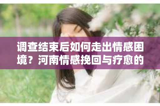 调查结束后如何走出情感困境？河南情感挽回与疗愈的实用方法