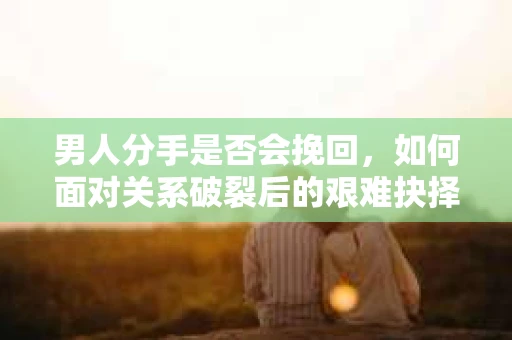 男人分手是否会挽回，如何面对关系破裂后的艰难抉择？
