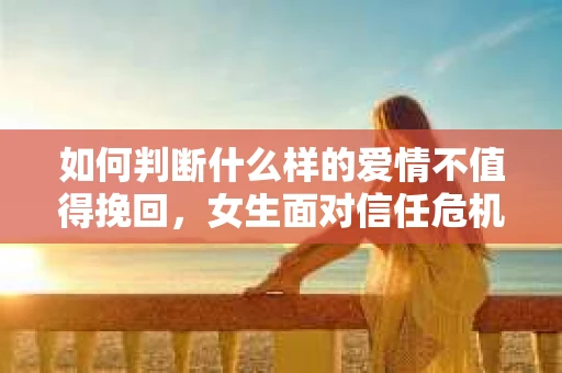 如何判断什么样的爱情不值得挽回，女生面对信任危机怎么办？