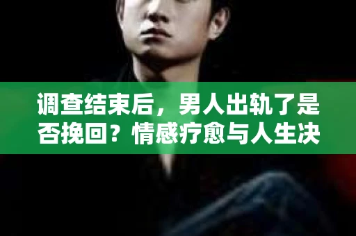 调查结束后，男人出轨了是否挽回？情感疗愈与人生决策的干货指南