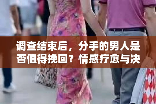 调查结束后，分手的男人是否值得挽回？情感疗愈与决策之路