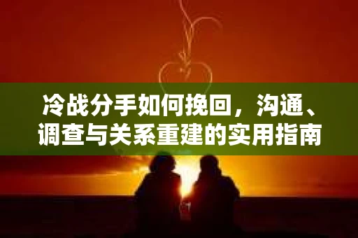 冷战分手如何挽回，沟通、调查与关系重建的实用指南