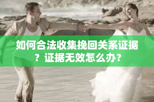 如何合法收集挽回关系证据？证据无效怎么办？
