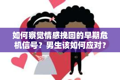 如何察觉情感挽回的早期危机信号？男生该如何应对？