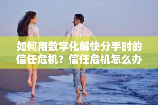 如何用数字化解快分手时的信任危机？信任危机怎么办？