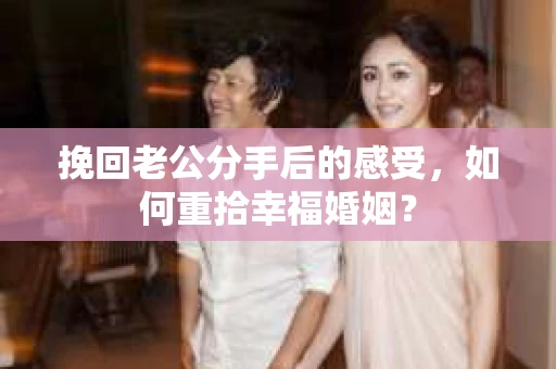 挽回老公分手后的感受，如何重拾幸福婚姻？