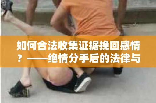 如何合法收集证据挽回感情？——绝情分手后的法律与取证策略