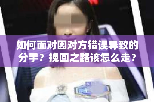如何面对因对方错误导致的分手？挽回之路该怎么走？