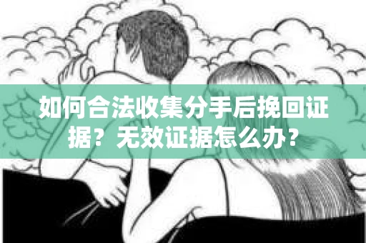 如何合法收集分手后挽回证据？无效证据怎么办？