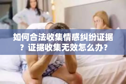 如何合法收集情感纠纷证据？证据收集无效怎么办？