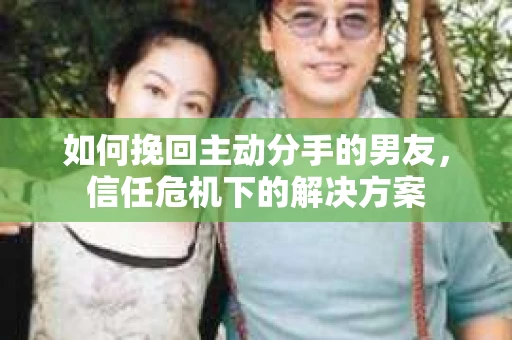 如何挽回主动分手的男友，信任危机下的解决方案