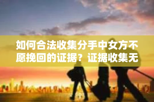 如何合法收集分手中女方不愿挽回的证据？证据收集无效怎么办？