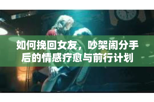 如何挽回女友，吵架闹分手后的情感疗愈与前行计划
