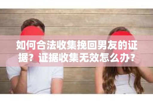 如何合法收集挽回男友的证据？证据收集无效怎么办？
