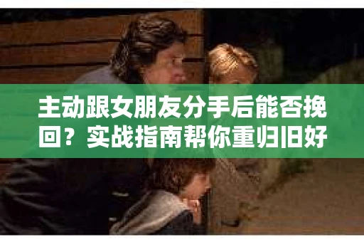 主动跟女朋友分手后能否挽回？实战指南帮你重归旧好