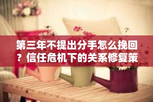 第三年不提出分手怎么挽回？信任危机下的关系修复策略