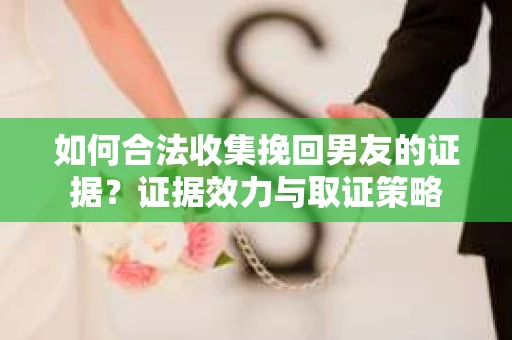 如何合法收集挽回男友的证据？证据效力与取证策略