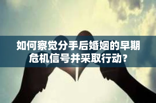 如何察觉分手后婚姻的早期危机信号并采取行动？