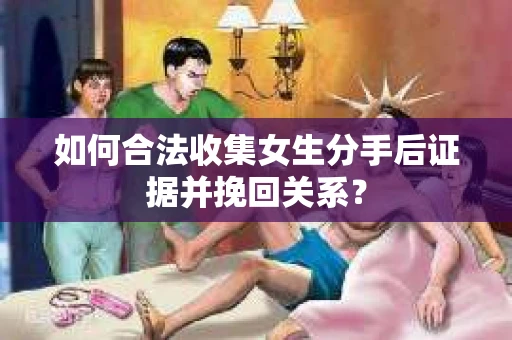 如何合法收集女生分手后证据并挽回关系？