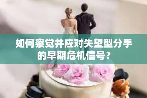 如何察觉并应对失望型分手的早期危机信号？