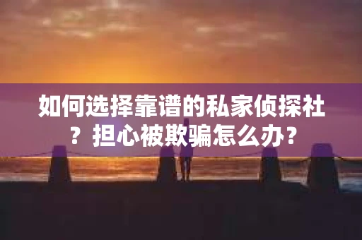 如何选择靠谱的私家侦探社？担心被欺骗怎么办？